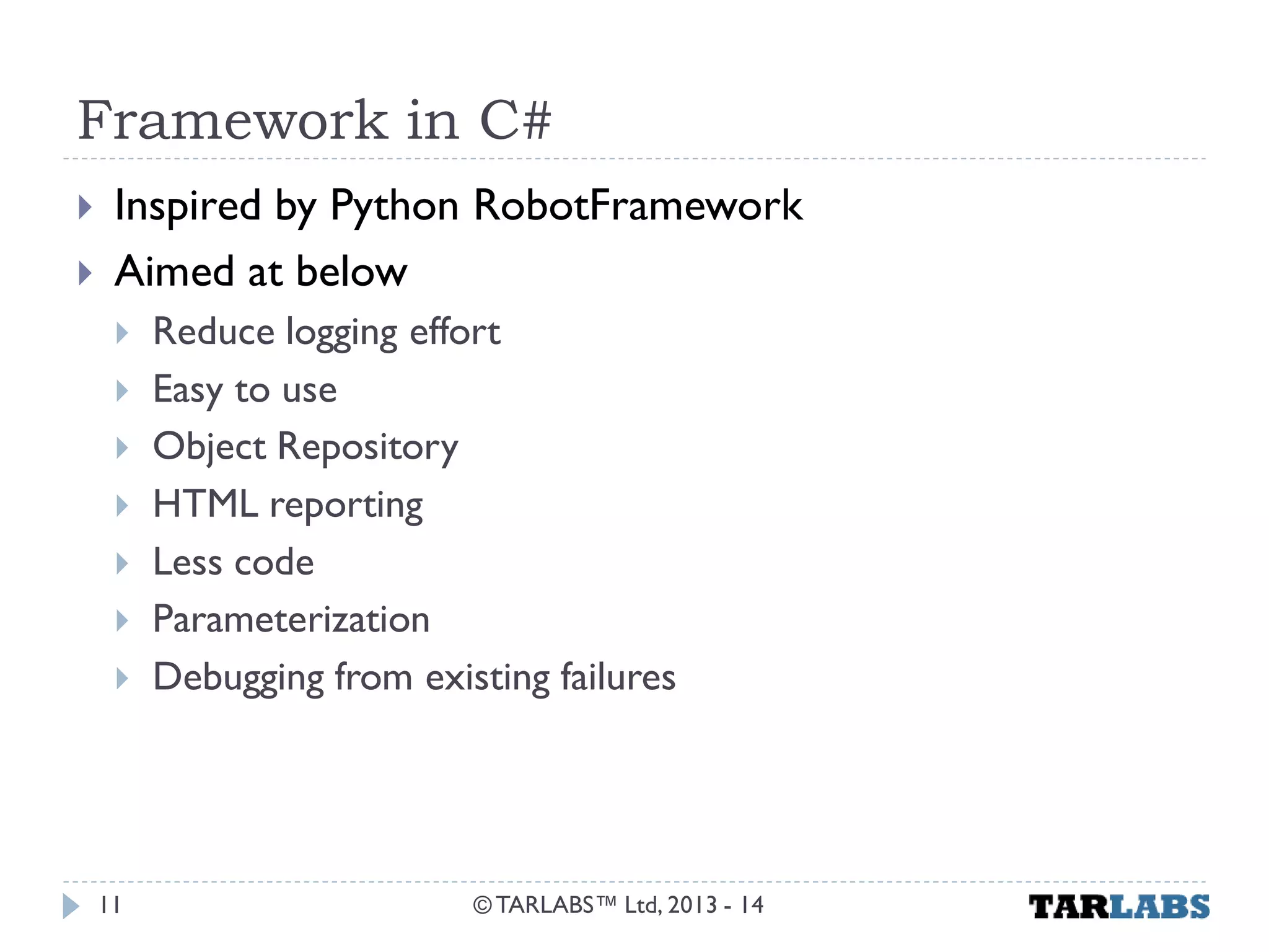 Framework in C# 
Inspired by Python RobotFramework 
Aimed at below 
Reduce logging effort 
Easy to use 
Object Repository 
HTML reporting 
Less code 
Parameterization 
Debugging from existing failures 
© TARLABS™ Ltd, 2013 - 14 
11  