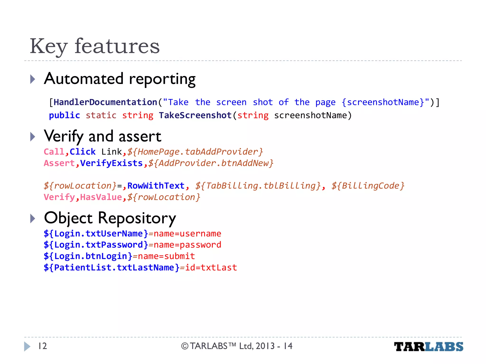 Key features 
Automated reporting [HandlerDocumentation("Take the screen shot of the page {screenshotName}")] public static string TakeScreenshot(string screenshotName) 
Verify and assert Call,Click Link,${HomePage.tabAddProvider} Assert,VerifyExists,${AddProvider.btnAddNew} ${rowLocation}=,RowWithText, ${TabBilling.tblBilling}, ${BillingCode} Verify,HasValue,${rowLocation} 
Object Repository ${Login.txtUserName}=name=username ${Login.txtPassword}=name=password ${Login.btnLogin}=name=submit ${PatientList.txtLastName}=id=txtLast 
© TARLABS™ Ltd, 2013 - 14 
12  