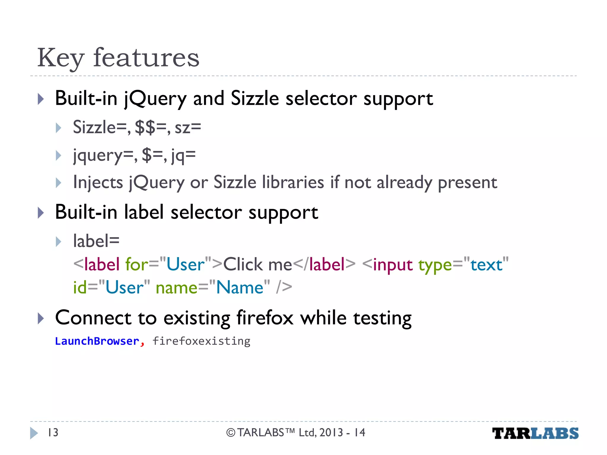 Key features 
Built-in jQuery and Sizzle selector support 
Sizzle=, $$=, sz= 
jquery=, $=, jq= 
Injects jQuery or Sizzle libraries if not already present 
Built-in label selector support 
label= <label for="User">Click me</label> <input type="text" id="User" name="Name" /> 
Connect to existing firefox while testing 
LaunchBrowser, firefoxexisting 
© TARLABS™ Ltd, 2013 - 14 
13  
