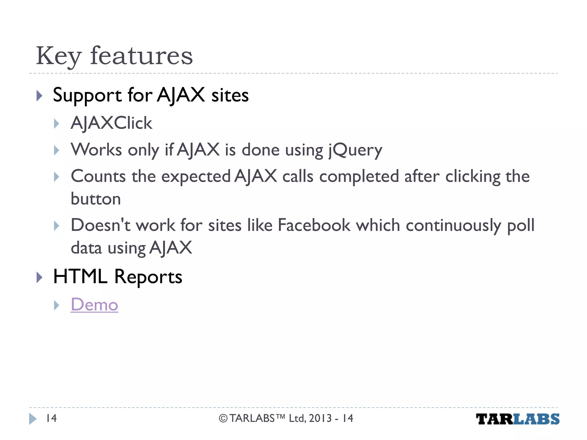 Key features 
Support for AJAX sites 
AJAXClick 
Works only if AJAX is done using jQuery 
Counts the expected AJAX calls completed after clicking the button 
Doesn't work for sites like Facebook which continuously poll data using AJAX 
HTML Reports 
Demo 
© TARLABS™ Ltd, 2013 - 14 
14  