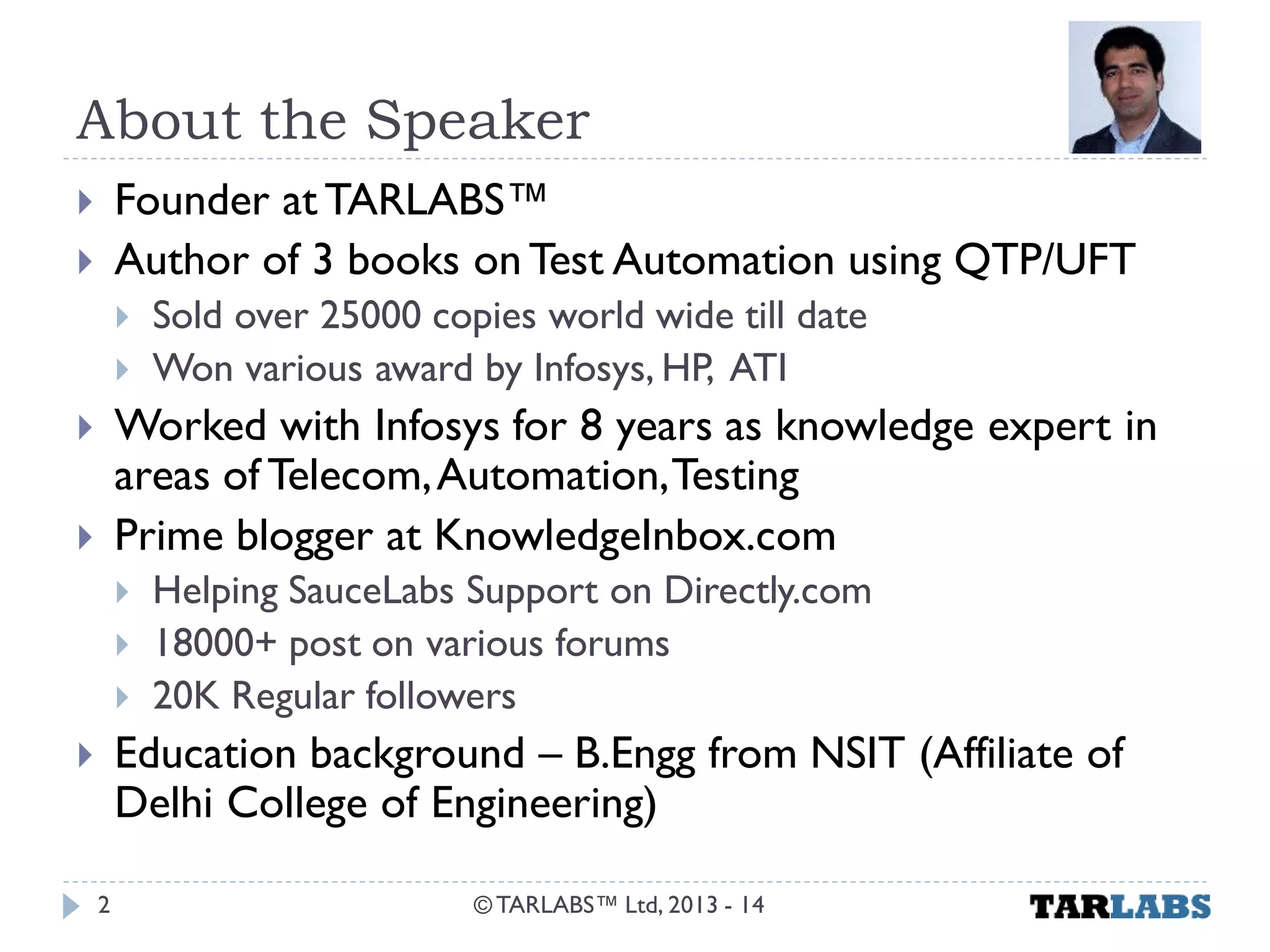 About the Speaker 
Founder at TARLABS™ 
Author of 3 books on Test Automation using QTP/UFT 
Sold over 25000 copies world wide till date 
Won various award by Infosys, HP, ATI 
Worked with Infosys for 8 years as knowledge expert in areas of Telecom, Automation, Testing 
Prime blogger at KnowledgeInbox.com 
Helping SauceLabs Support on Directly.com 
18000+ post on various forums 
20K Regular followers 
Education background – B.Engg from NSIT (Affiliate of Delhi College of Engineering) 
© TARLABS™ Ltd, 2013 - 14 
2  