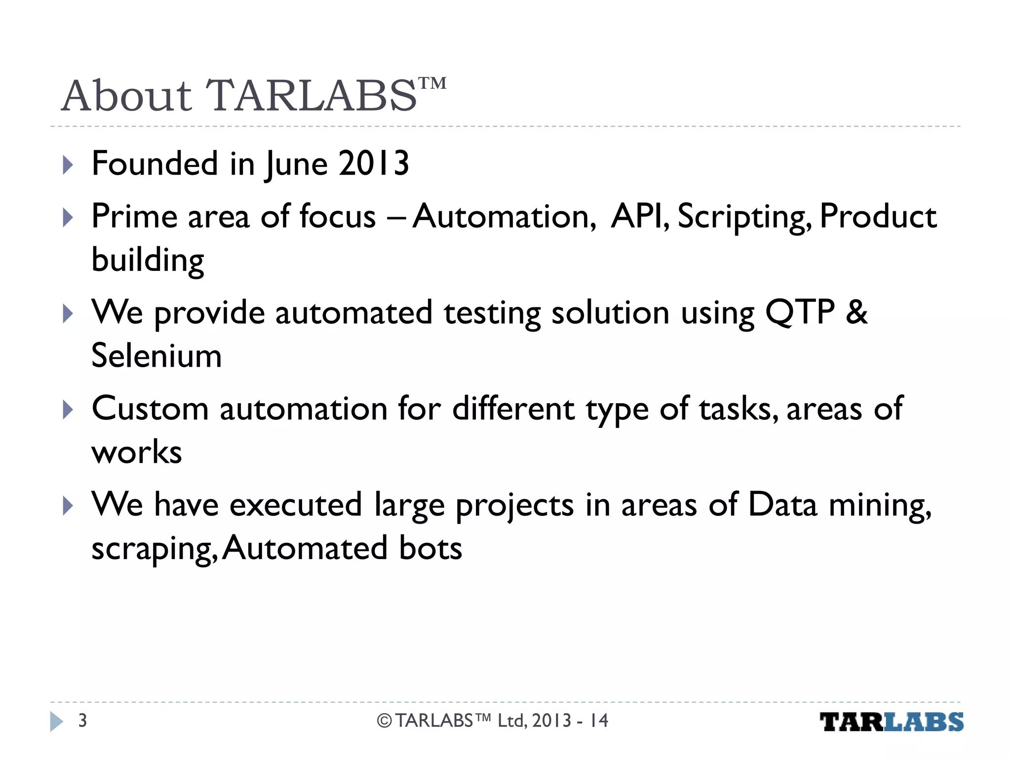 About TARLABS™ 
Founded in June 2013 
Prime area of focus – Automation, API, Scripting, Product building 
We provide automated testing solution using QTP & Selenium 
Custom automation for different type of tasks, areas of works 
We have executed large projects in areas of Data mining, scraping, Automated bots 
© TARLABS™ Ltd, 2013 - 14 
3  