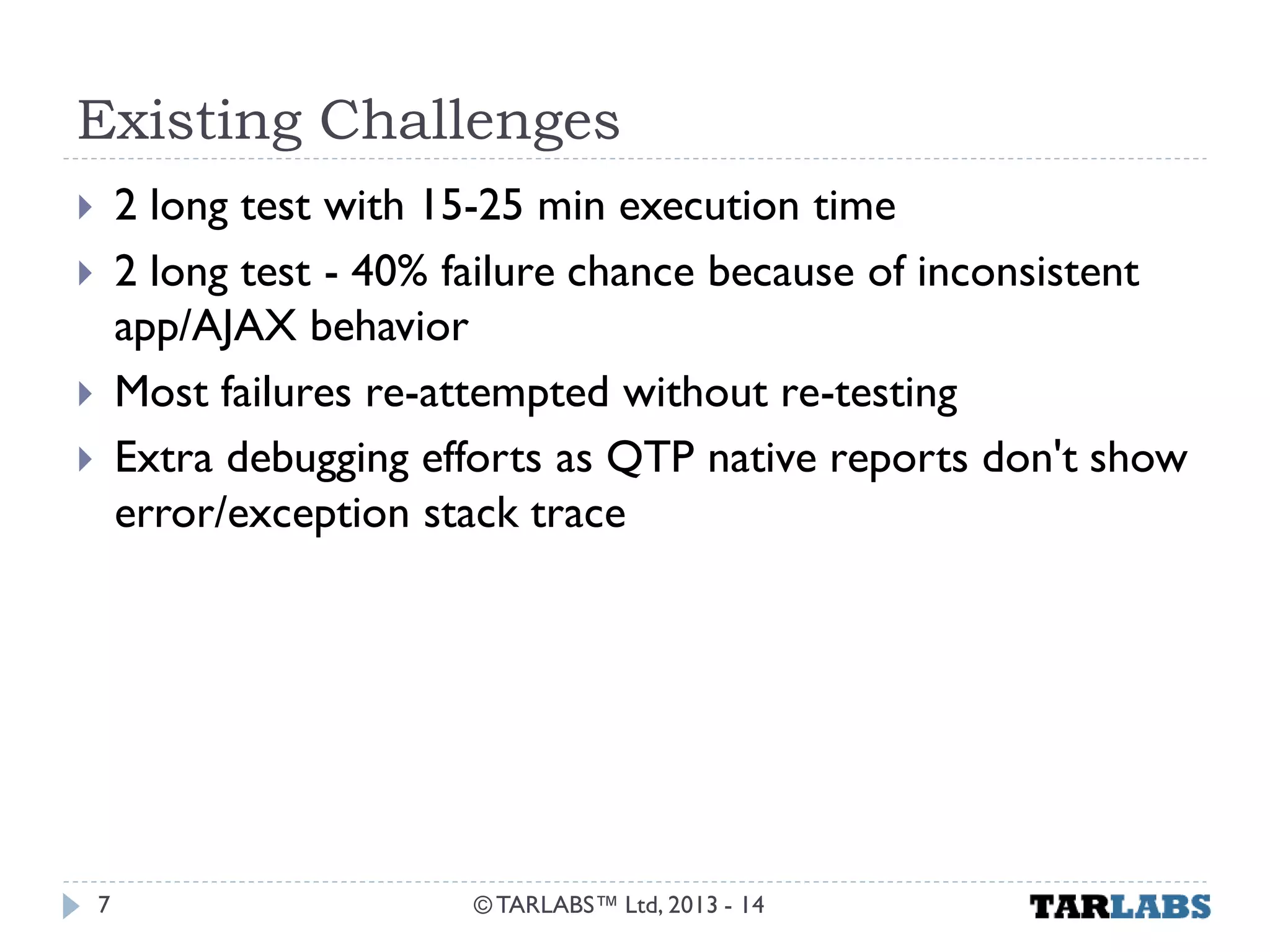 Existing Challenges 
2 long test with 15-25 min execution time 
2 long test - 40% failure chance because of inconsistent app/AJAX behavior 
Most failures re-attempted without re-testing 
Extra debugging efforts as QTP native reports don't show error/exception stack trace 
© TARLABS™ Ltd, 2013 - 14 
7  