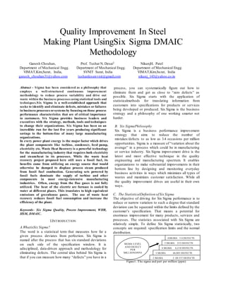 Quality Improvement In Steel
Making Plant UsingSix Sigma DMAIC
Methodology
Ganesh Chouhan, Prof. Tushar N. Desai2 NikunjH. Patel
Department of Mechanical Engg. Department of Mechanical Engg. Department of Mechanical Engg.
VIMAT,Kim,Surat, India, SVNIT Surat, India VIMAT,Kim,Surat, India
ganesh_chouhan31@yahoo.com tushardesaisvnit@gmail.com nikunj_143@yahoo.co.in
Abstract - Sigma has been considered as a philosophy that
employs a well-structured continuous improvement
methodology to reduce process variability and drive out
waste within the business processes using statistical tools and
techniques.Six Sigma is a well-established approach that
seeks to identify and eliminate defects, mistakes or failures
in business processes orsystems by focusing on those process
performance characteristics that are of critical importance
to customers. Six Sigma provides business leaders and
executives with the strategy, methods, tools and techniques
to change their organizations. Six Sigma has been on an
incredible run for the last five years producing significant
savings to the bottom-line of many large manufacturing
organizations.
In every power plant energy is the major factor which drives
the plant components like turbine, condenser, feed pump,
electricity etc. Waste Heat Recovery is a powerful technology
for the manufacturing industry that requires both electricity
and steam/heat in its processes. While the waste heat
recovery project proposed here still uses a fossil fuel, its
benefits come from utilizing an energy source that would
otherwise be dumped to displace process steam produced
from fossil fuel combustion. Generating sets powered by
fossil fuels dominate the supply of turbine and other
components in most energy-intensive manufacturing
industries. Often, energy from the flue gases is not fully
utilized. The heat of the electric arc furnace is cooled by
water at different places. This translates to high equivalent
emissions of greenhouse gases. The use of waste heat
recovery reduces fossil fuel consumption and increase the
efficiency of the plant.
Keywords– Six Sigma Quality, Process Improvement, WHR,
HSM, DMAIC.
I.INTRODUCTION
A.WhatisSix Sigma?
The word is a statistical term that measures how far a
given process deviates from perfection. Six Sigma is
named after the process that has six standard deviations
on each side of the specification window. It is
adisciplined, data-driven approach and methodology for
eliminating defects. The central idea behind Six Sigma is
that if you can measure how many “defects” you have in a
process, you can systematically figure out how to
eliminate them and get as close to “zero defects” as
possible. Six Sigma starts with the application of
statisticalmethods for translating information from
customers into specifications for products or services
being developed or produced. Six Sigma is the business
strategy and a philosophy of one working smarter not
harder.
B. Six SigmaPhilosophy
Six Sigma is a business performance improvement
strategy that aims to reduce the number of
mistakes/defects to as low as 3.4 occasions per million
opportunities. Sigma is a measure of “variation about the
average” in a process which could be in manufacturing
or service industry. Six Sigma improvement drive is the
latest and most effective technique in the quality
engineering and manufacturing spectrum. It enables
organizations to make substantial improvements in their
bottom line by designing and monitoring everyday
business activities in ways which minimizes all types of
wastes and maximizes customer satisfaction. While all
the quality improvement drives are useful in their own
ways.
C. The StatisticalDefinition ofSix Sigma
The objective of driving for Six Sigma performance is to
reduce or narrow variation to such a degree that standard
deviation can be squeezed within the limits defined by the
customer’s specification. That means a potential for
enormous improvement for many products, services and
processes. The statistics associated with Six Sigma are
relatively simple. To define Six Sigma statistically, two
concepts are required: specification limits and the normal
distribution.
Figure1. The sigma and part per million (ppm)
2 SIGMA 3, 08,537 DEFECTS
3 SIGMA 66,803 DEFECTS
4 SIGMA 6,210 DEFECTS
5 SIGMA 233 DEFECTS
6SIGMA 3.4 DEFECTS
SIGMA LEVEL
AND DEFECT
PER
MILLIONOPPO
RTUNITES
 