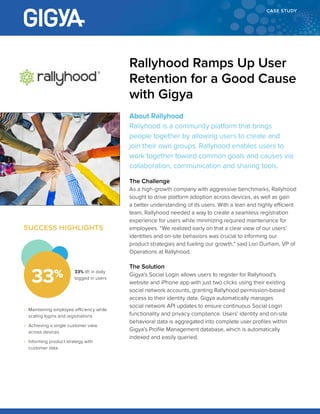 CASE STUDY
About Rallyhood
Rallyhood is a community platform that brings
people together by allowing users to create and
join their own groups. Rallyhood enables users to
work together toward common goals and causes via
collaboration, communication and sharing tools.
The Challenge
As a high-growth company with aggressive benchmarks, Rallyhood
sought to drive platform adoption across devices, as well as gain
a better understanding of its users. With a lean and highly efficient
team, Rallyhood needed a way to create a seamless registration
experience for users while minimizing required maintenance for
employees. “We realized early on that a clear view of our users’
identities and on-site behaviors was crucial to informing our
product strategies and fueling our growth,” said Lori Durham, VP of
Operations at Rallyhood.
The Solution
Gigya’s Social Login allows users to register for Rallyhood’s
website and iPhone app with just two clicks using their existing
social network accounts, granting Rallyhood permission-based
access to their identity data. Gigya automatically manages
social network API updates to ensure continuous Social Login
functionality and privacy compliance. Users’ identity and on-site
behavioral data is aggregated into complete user profiles within
Gigya’s Profile Management database, which is automatically
indexed and easily queried.
Rallyhood Ramps Up User
Retention for a Good Cause
with Gigya
SUCCESS HIGHLIGHTS
•	 Maintaining employee efficiency while
scaling logins and registrations
•	 Achieving a single customer view
across devices
•	 Informing product strategy with
customer data
33% lift in daily
logged in users
33%
 