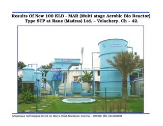 Results Of New 100 KLD - MAR (Multi stage Aerobic Bio Reactor)
Type STP at Rane (Madras) Ltd. – Velachery, Ch – 42.
Chola Aqua Technologies, No:34, St. Mary’s Road, Mandaveli, Chennai – 600 028. Mbl. 9444303293
 