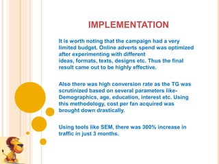IMPLEMENTATION
It is worth noting that the campaign had a very
limited budget. Online adverts spend was optimized
after experimenting with different
ideas, formats, texts, designs etc. Thus the final
result came out to be highly effective.


Also there was high conversion rate as the TG was
scrutinized based on several parameters like-
Demographics, age, education, interest etc. Using
this methodology, cost per fan acquired was
brought down drastically.


Using tools like SEM, there was 300% increase in
traffic in just 3 months.
 