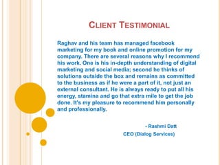 CLIENT TESTIMONIAL
Raghav and his team has managed facebook
marketing for my book and online promotion for my
company. There are several reasons why I recommend
his work. One is his in-depth understanding of digital
marketing and social media; second he thinks of
solutions outside the box and remains as committed
to the business as if he were a part of it, not just an
external consultant. He is always ready to put all his
energy, stamina and go that extra mile to get the job
done. It's my pleasure to recommend him personally
and professionally.


                                 - Rashmi Datt
                         CEO (Dialog Services)
 