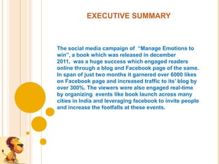 EXECUTIVE SUMMARY



The social media campaign of “Manage Emotions to
win”, a book which was released in december
2011, was a huge success which engaged readers
online through a blog and Facebook page of the same.
In span of just two months it garnered over 6000 likes
on Facebook page and increased traffic to its’ blog by
over 300%. The viewers were also engaged real-time
by organizing events like book launch across many
cities in India and leveraging facebook to invite people
and increase the footfalls at these events.
 