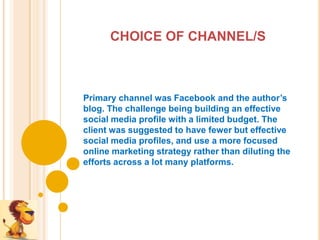CHOICE OF CHANNEL/S



Primary channel was Facebook and the author’s
blog. The challenge being building an effective
social media profile with a limited budget. The
client was suggested to have fewer but effective
social media profiles, and use a more focused
online marketing strategy rather than diluting the
efforts across a lot many platforms.
 
