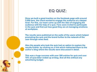 EQ QUIZ:
Once we built a good traction on the facebook page with around
5,000 fans, the client wanted to engage the audience at a deeper
level. For this, our team came up with the idea of engaging the
audience with the help of a quiz. Fans were invited to participate
in the quiz and find out how good they are at managing emotions
at workplace.

The results were published on the walls of the users which helped
promoting the quiz and the brand further to the network of the
user through news feed.

Also the people who took the quiz had an option to explore the
results further, by clicking on a link which redirected them to the
author’s blog where the results were discussed in detail.

This was a huge success with over 500 entries for quiz and over
70% of quiz-taker ended up at blog. And all this without any
advertising budget.
 