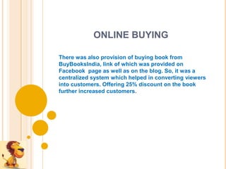 ONLINE BUYING

There was also provision of buying book from
BuyBooksIndia, link of which was provided on
Facebook page as well as on the blog. So, it was a
centralized system which helped in converting viewers
into customers. Offering 25% discount on the book
further increased customers.
 