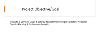 Project Objective/Goal
Integrate & Correlate Usage & Latency data sets from multiple Collectors/Probes for
Capacity Planni...