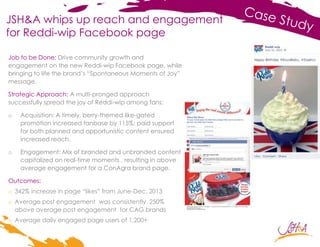 JSH&A whips up reach and engagement
for Reddi-wip Facebook page
Job to be Done: Drive community growth and
engagement on the new Reddi-wip Facebook page, while
bringing to life the brand’s “Spontaneous Moments of Joy”
message.
Strategic Approach: A multi-pronged approach
successfully spread the joy of Reddi-wip among fans:
o Acquisition: A timely, berry-themed like-gated
promotion increased fanbase by 115%; paid support
for both planned and opportunistic content ensured
increased reach.
o Engagement: Mix of branded and unbranded content
capitalized on real-time moments , resulting in above
average engagement for a ConAgra brand page.
Outcomes:
o 342% increase in page “likes” from June-Dec. 2013
o Average post engagement was consistently 250%
above average post engagement for CAG brands
o Average daily engaged page users of 1,200+
 