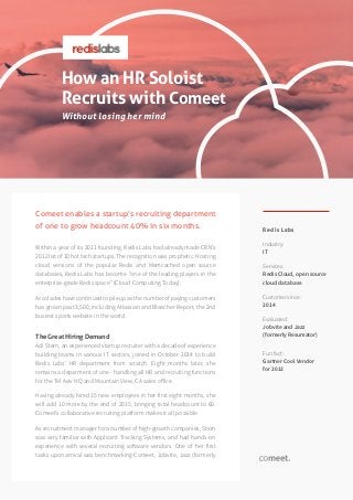 How an HR Soloist
Recruits with Comeet
Without losing her mind
Redis Labs
Industry:
IT
Services:
Redis Cloud, open source
cloud database
Customer since:
2014
Evaluated:
Jobvite and Jazz
(formerly Resumator)
Fun fact:
Gartner Cool Vendor
for 2013
Comeet enables a startup’s recruiting department
of one to grow headcount 40% in six months.
Within a year of its 2011 founding, Redis Labs had already made CRN’s
2012 list of 10 hot tech startups. The recognition was prophetic. Hosting
cloud versions of the popular Redis and Memcached open source
databases, Redis Labs has become “one of the leading players in the
enterprise-grade Redis space” (Cloud Computing Today).
Accolades have continued to pile up as the number of paying customers
has grown past 3,500, including Atlassian and Bleacher Report, the 2nd
busiest sports website in the world.
The Great Hiring Demand
Adi Stern, an experienced startup recruiter with a decade of experience
building teams in various IT sectors, joined in October 2014 to build
Redis Labs’ HR department from scratch. Eight months later, she
remains a deparment of one - handling all HR and recruiting functions
for the Tel Aviv HQ and Mountain View, CA sales office.
Having already hired 15 new employees in her first eight months, she
will add 10 more by the end of 2015, bringing total headcount to 60.
Comeet’s collaborative recruiting platform makes it all possible.
As recruitment manager for a number of high-growth companies, Stern
was very familiar with Applicant Tracking Systems, and had hands-on
experience with several recruiting software vendors. One of her first
tasks upon arrival was benchmarking Comeet, Jobvite, Jazz (formerly
 
