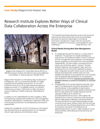 Case Study | Reggio Emilia Hospital, Italy
Research Institute Explores Better Ways of Clinical
Data Collaboration Across the Enterprise
Reggio Emilia Hospital (A.O. Santa Maria Nuova IRCCS) is a
900-bed research institute and reference hub to five additional
rural satellites, in total serving over 530,000 clients.
Reggio Emilia Hospital is on the leading edge of advanced IT
management, and is an outstanding example of a highly
organized clinical workflow environment. It’s annual IT
investment amounts to 3% of total hospital management
budget and scores 5.7 on EMRAM ranking. The overall IT
infrastructure connects 1,500 clients on LAN, and serves a
province healthcare IT WAN comprising 1,800 additional
clients.
In addition to the CARESTREAM Vue PACS installed in 2003,
the hospital has implemented full electronic ADT and paperless
Ancillaries, EMR Adoption, full electronic medication CPOE and
a Structured and Document Clinical Repository (connected to
regional EHR).
Despite the completeness of this IT infrastructure, the hospital
was still searching for an optimal solution for an integrated
clinical image repository and distribution system.
“The Hospital had already solved the issues of storing clinical
reporting and administrative documents and had already
perceived the significant advantages of centralizing
information management. Images were the natural and
obvious completion of this process, and probably the most
challenging.” – Sergio Bronzoni, CIO
Clinical Needs Driving New Data Management
Model
• An integrated care path for patients is a major trend in
healthcare. The approach to complex pathologies is
evolving from the traditional model, in which a reference
clinician managed the entire diagnostic and therapeutic
process by gathering information from many specialties
independently. The new model is conceived around a
virtual, yet coordinated, patient “journey” through
different diagnostic and therapeutic steps, each one
benefiting from the information gathered at previous
steps. Integrated care paths require access to all clinical
data for all professionals involved. Data has to be
readable and relevant to any professional—and care paths
may be geographically distributed. As a consequence,
data repositories should be logically centralized through
database federation or physical consolidation of individual
storage.
• Interoperability of this central repository becomes a key
aspect for integrating all information generated in the
clinical pathway. Cross-availability of examinations
between the central hospital and satellite facilities permits
both the early referral of critically ill patients and the
subsequent follow-up for patients on
secondary/distributed structures—which allows the
hospital to focus more on critical care while monitoring
data of stable patients followed in peripheral facilities.
The data should then be potentially accessible through
universal clinical viewer software rather than the one that
is used only with the individual department such as PACS.
This prevents interruption of individual clinical
departmental services, as each is able to preserve its own
clinical workflow while allowing central archiving and
distribution.
 