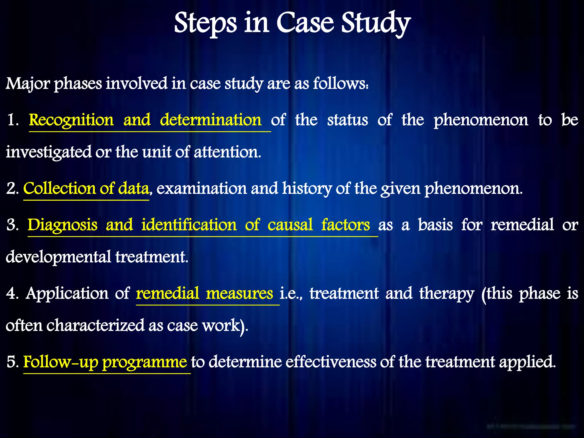 Steps in Case Study
Major phases involved in case study are as follows:
1. Recognition and determination of the status of the phenomenon to be
investigated or the unit of attention.
2. Collection of data, examination and history of the given phenomenon.
3. Diagnosis and identification of causal factors as a basis for remedial or
developmental treatment.
4. Application of remedial measures i.e., treatment and therapy (this phase is
often characterized as case work).
5. Follow-up programme to determine effectiveness of the treatment applied.
 