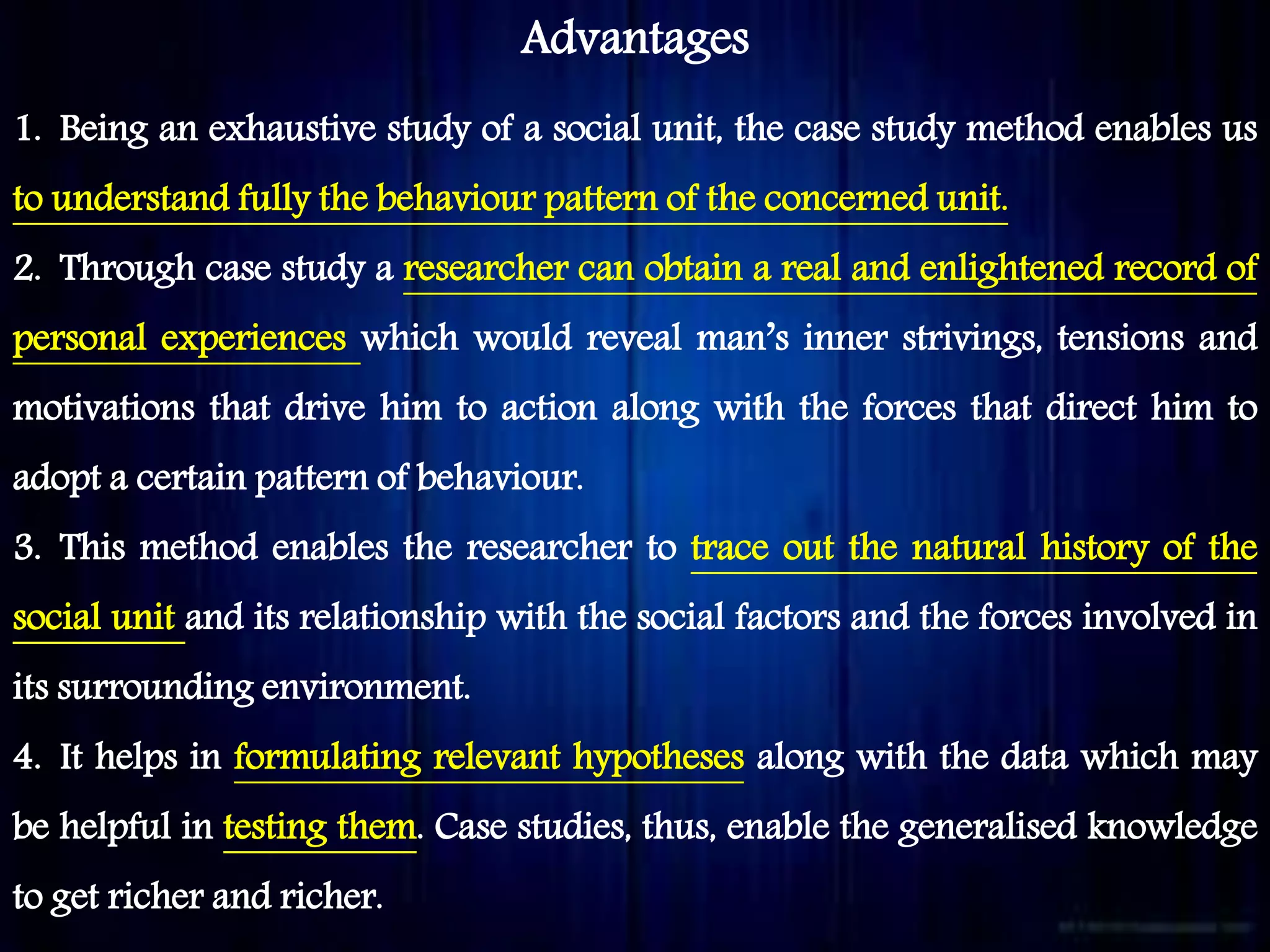 Advantages
1. Being an exhaustive study of a social unit, the case study method enables us
to understand fully the behaviour pattern of the concerned unit.
2. Through case study a researcher can obtain a real and enlightened record of
personal experiences which would reveal man’s inner strivings, tensions and
motivations that drive him to action along with the forces that direct him to
adopt a certain pattern of behaviour.
3. This method enables the researcher to trace out the natural history of the
social unit and its relationship with the social factors and the forces involved in
its surrounding environment.
4. It helps in formulating relevant hypotheses along with the data which may
be helpful in testing them. Case studies, thus, enable the generalised knowledge
to get richer and richer.
 