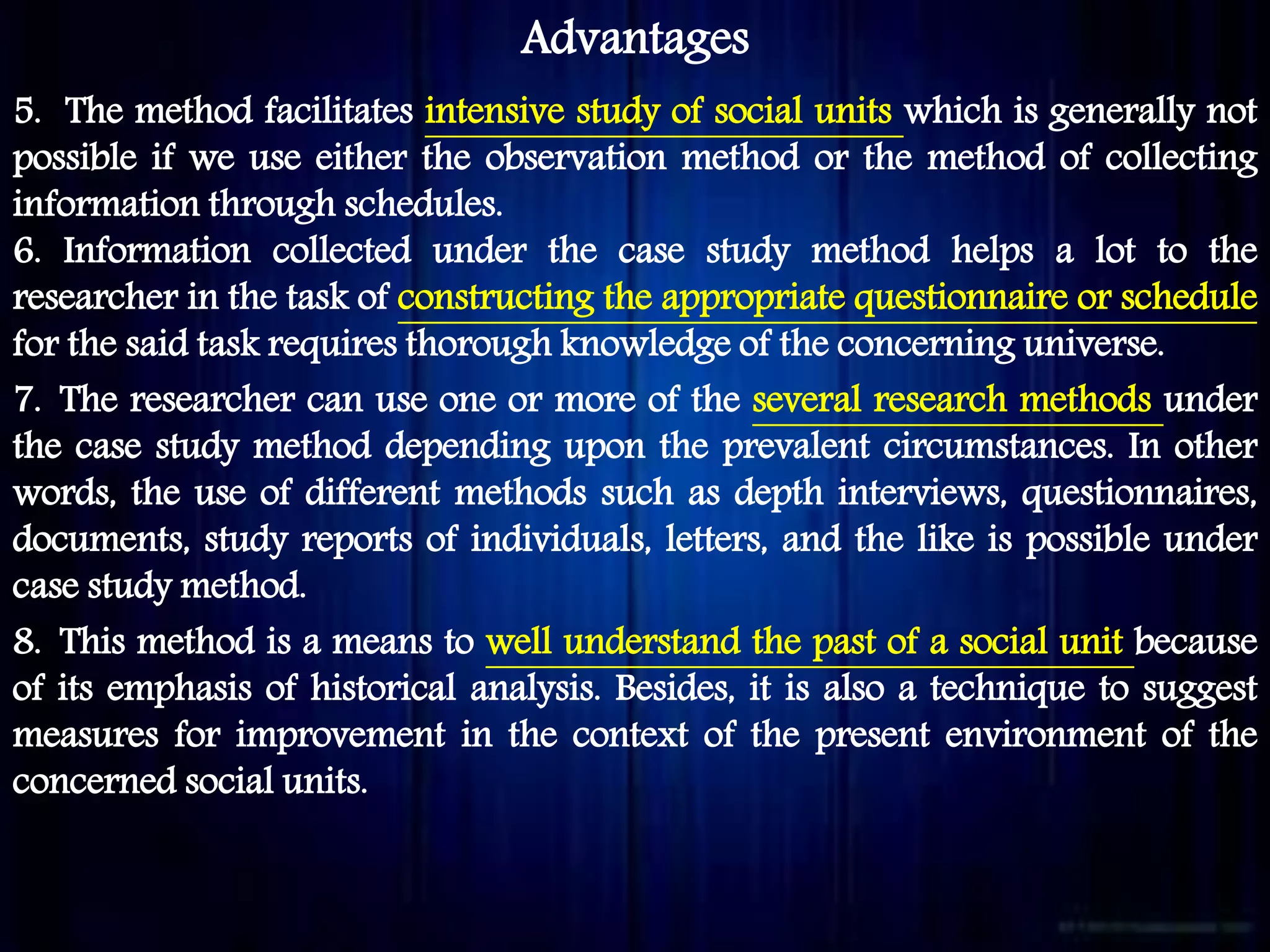 Advantages
5. The method facilitates intensive study of social units which is generally not
possible if we use either the observation method or the method of collecting
information through schedules.
6. Information collected under the case study method helps a lot to the
researcher in the task of constructing the appropriate questionnaire or schedule
for the said task requires thorough knowledge of the concerning universe.
7. The researcher can use one or more of the several research methods under
the case study method depending upon the prevalent circumstances. In other
words, the use of different methods such as depth interviews, questionnaires,
documents, study reports of individuals, letters, and the like is possible under
case study method.
8. This method is a means to well understand the past of a social unit because
of its emphasis of historical analysis. Besides, it is also a technique to suggest
measures for improvement in the context of the present environment of the
concerned social units.
 