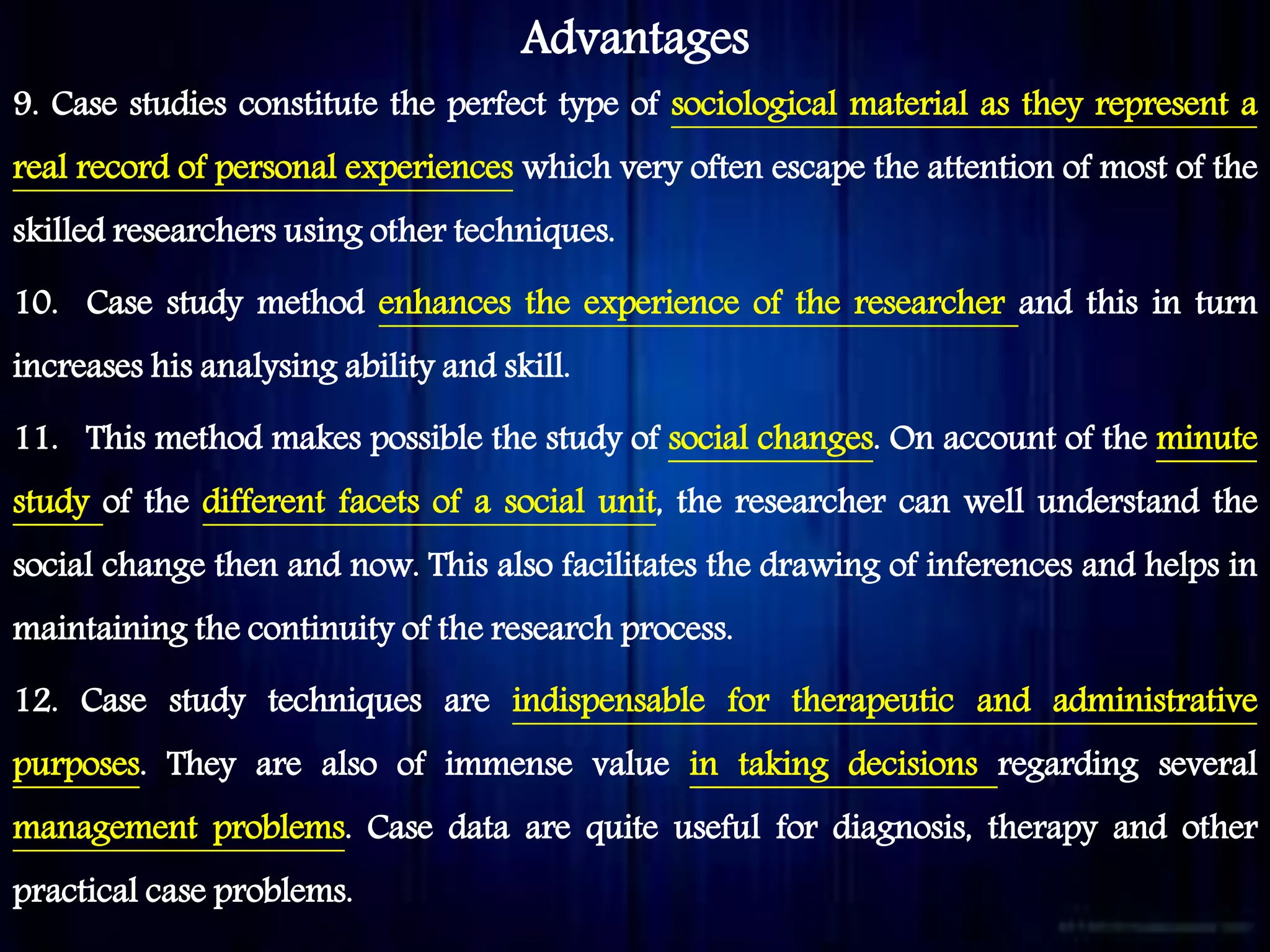Advantages
9. Case studies constitute the perfect type of sociological material as they represent a
real record of personal experiences which very often escape the attention of most of the
skilled researchers using other techniques.
10. Case study method enhances the experience of the researcher and this in turn
increases his analysing ability and skill.
11. This method makes possible the study of social changes. On account of the minute
study of the different facets of a social unit, the researcher can well understand the
social change then and now. This also facilitates the drawing of inferences and helps in
maintaining the continuity of the research process.
12. Case study techniques are indispensable for therapeutic and administrative
purposes. They are also of immense value in taking decisions regarding several
management problems. Case data are quite useful for diagnosis, therapy and other
practical case problems.
 