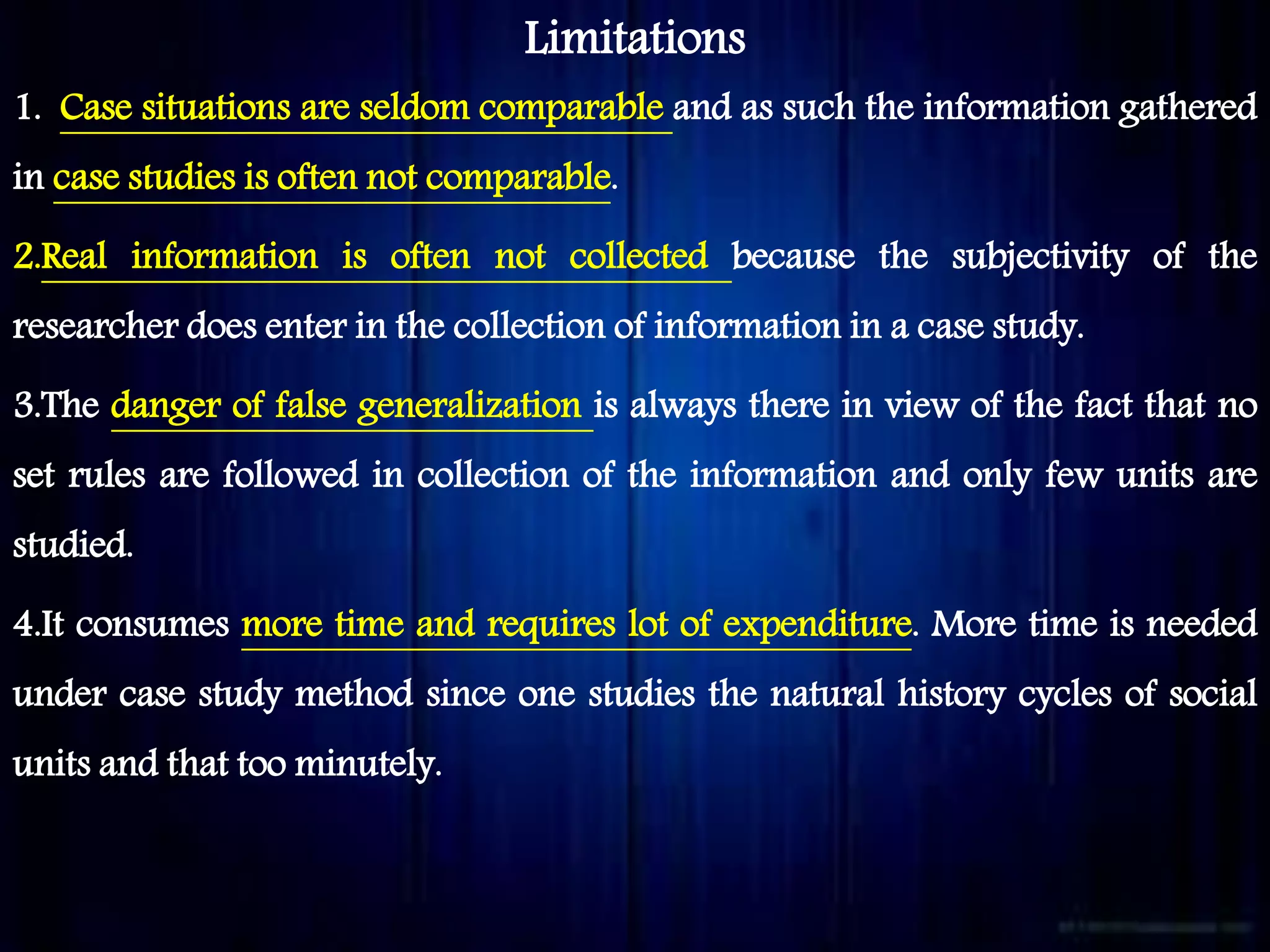 Limitations
1. Case situations are seldom comparable and as such the information gathered
in case studies is often not comparable.
2.Real information is often not collected because the subjectivity of the
researcher does enter in the collection of information in a case study.
3.The danger of false generalization is always there in view of the fact that no
set rules are followed in collection of the information and only few units are
studied.
4.It consumes more time and requires lot of expenditure. More time is needed
under case study method since one studies the natural history cycles of social
units and that too minutely.
 