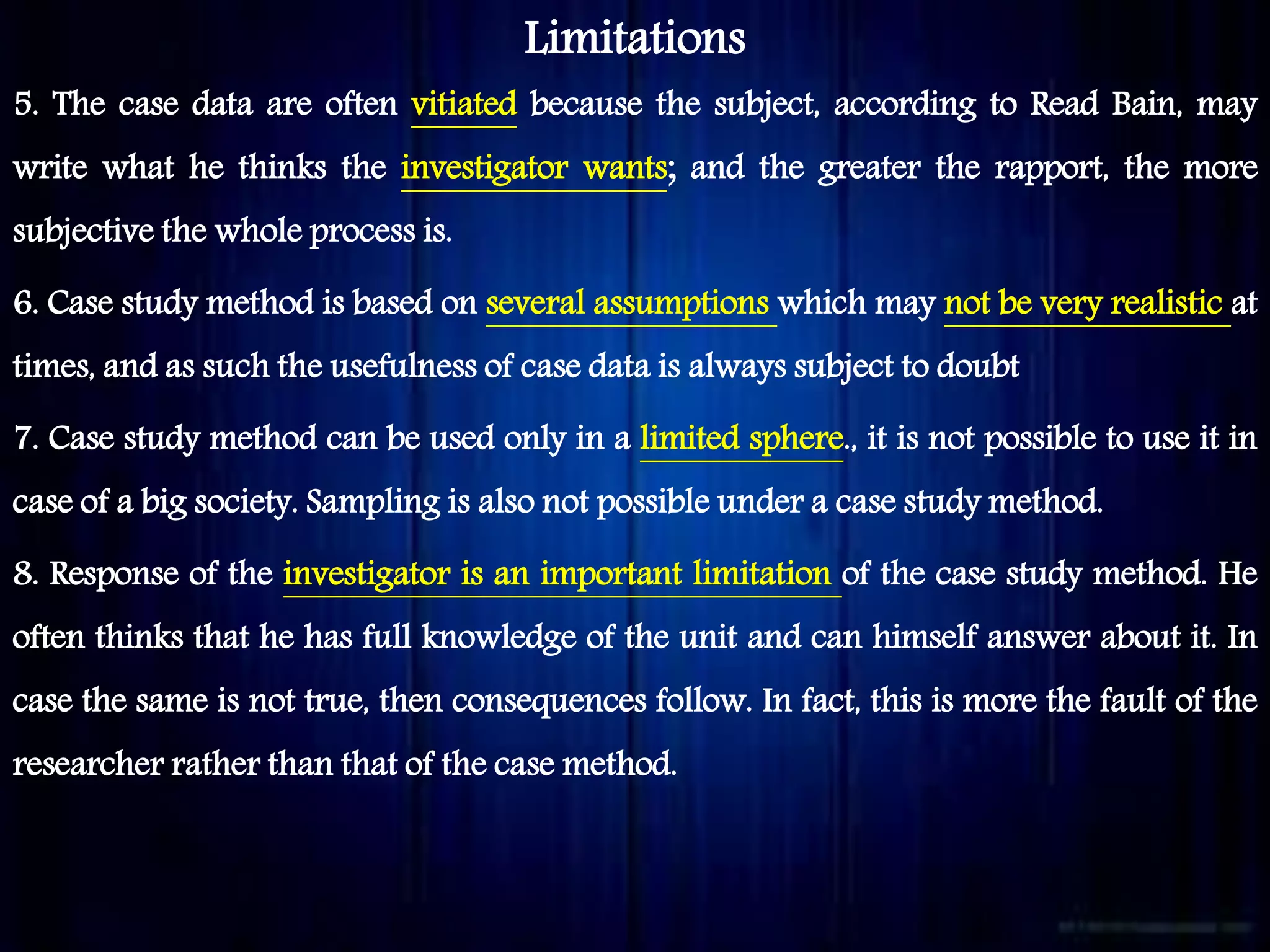 Limitations
5. The case data are often vitiated because the subject, according to Read Bain, may
write what he thinks the investigator wants; and the greater the rapport, the more
subjective the whole process is.
6. Case study method is based on several assumptions which may not be very realistic at
times, and as such the usefulness of case data is always subject to doubt
7. Case study method can be used only in a limited sphere., it is not possible to use it in
case of a big society. Sampling is also not possible under a case study method.
8. Response of the investigator is an important limitation of the case study method. He
often thinks that he has full knowledge of the unit and can himself answer about it. In
case the same is not true, then consequences follow. In fact, this is more the fault of the
researcher rather than that of the case method.
 