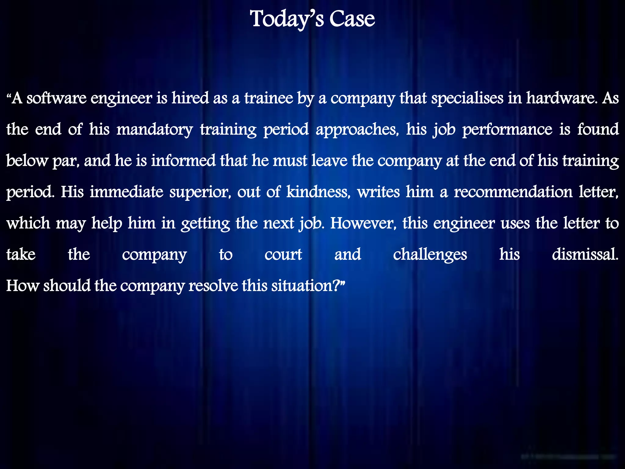 Today’s Case
“A software engineer is hired as a trainee by a company that specialises in hardware. As
the end of his mandatory training period approaches, his job performance is found
below par, and he is informed that he must leave the company at the end of his training
period. His immediate superior, out of kindness, writes him a recommendation letter,
which may help him in getting the next job. However, this engineer uses the letter to
take the company to court and challenges his dismissal.
How should the company resolve this situation?”
 