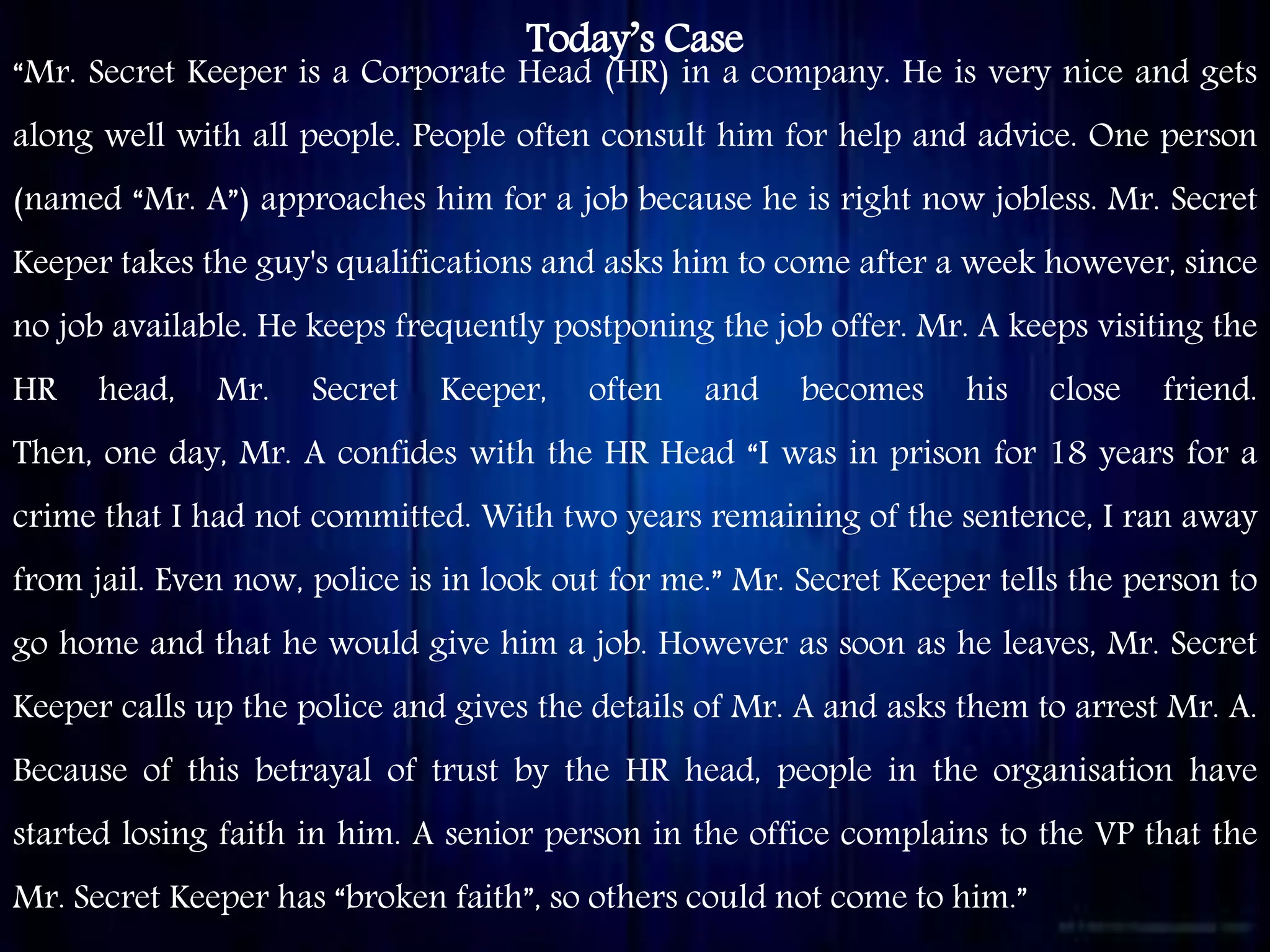 Today’s Case
“Mr. Secret Keeper is a Corporate Head (HR) in a company. He is very nice and gets
along well with all people. People often consult him for help and advice. One person
(named “Mr. A”) approaches him for a job because he is right now jobless. Mr. Secret
Keeper takes the guy's qualifications and asks him to come after a week however, since
no job available. He keeps frequently postponing the job offer. Mr. A keeps visiting the
HR head, Mr. Secret Keeper, often and becomes his close friend.
Then, one day, Mr. A confides with the HR Head “I was in prison for 18 years for a
crime that I had not committed. With two years remaining of the sentence, I ran away
from jail. Even now, police is in look out for me.” Mr. Secret Keeper tells the person to
go home and that he would give him a job. However as soon as he leaves, Mr. Secret
Keeper calls up the police and gives the details of Mr. A and asks them to arrest Mr. A.
Because of this betrayal of trust by the HR head, people in the organisation have
started losing faith in him. A senior person in the office complains to the VP that the
Mr. Secret Keeper has “broken faith”, so others could not come to him.”
 