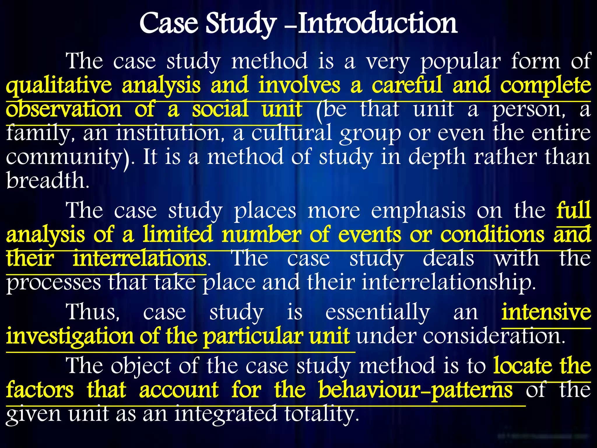 Case Study -Introduction
The case study method is a very popular form of
qualitative analysis and involves a careful and complete
observation of a social unit (be that unit a person, a
family, an institution, a cultural group or even the entire
community). It is a method of study in depth rather than
breadth.
The case study places more emphasis on the full
analysis of a limited number of events or conditions and
their interrelations. The case study deals with the
processes that take place and their interrelationship.
Thus, case study is essentially an intensive
investigation of the particular unit under consideration.
The object of the case study method is to locate the
factors that account for the behaviour-patterns of the
given unit as an integrated totality.
 
