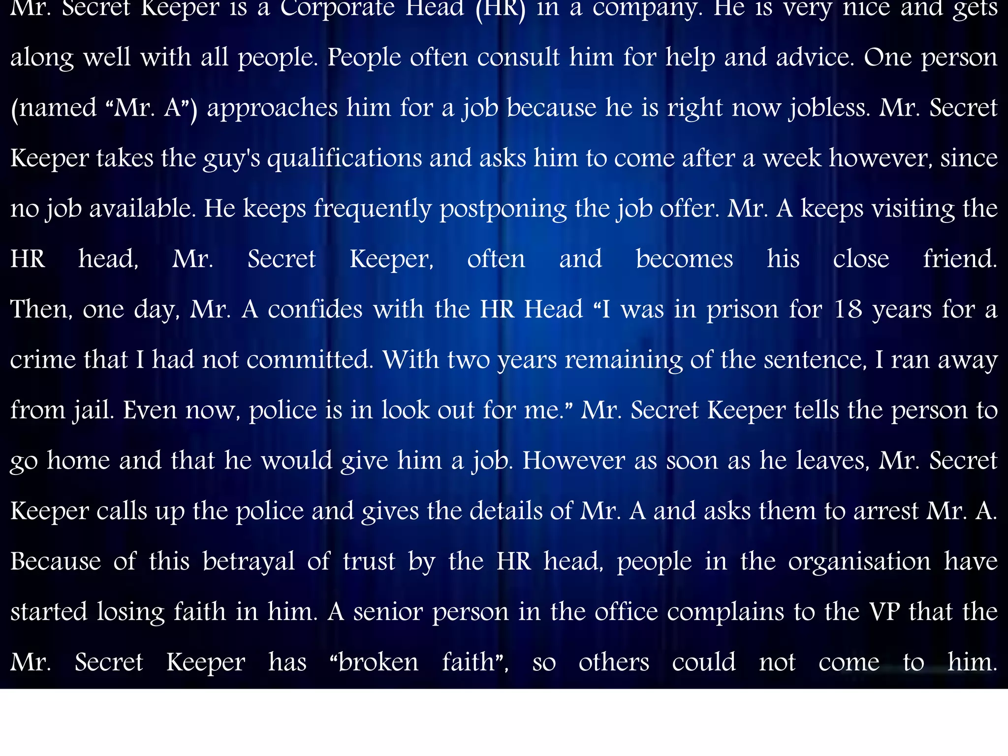 Mr. Secret Keeper is a Corporate Head (HR) in a company. He is very nice and gets
along well with all people. People often consult him for help and advice. One person
(named “Mr. A”) approaches him for a job because he is right now jobless. Mr. Secret
Keeper takes the guy's qualifications and asks him to come after a week however, since
no job available. He keeps frequently postponing the job offer. Mr. A keeps visiting the
HR head, Mr. Secret Keeper, often and becomes his close friend.
Then, one day, Mr. A confides with the HR Head “I was in prison for 18 years for a
crime that I had not committed. With two years remaining of the sentence, I ran away
from jail. Even now, police is in look out for me.” Mr. Secret Keeper tells the person to
go home and that he would give him a job. However as soon as he leaves, Mr. Secret
Keeper calls up the police and gives the details of Mr. A and asks them to arrest Mr. A.
Because of this betrayal of trust by the HR head, people in the organisation have
started losing faith in him. A senior person in the office complains to the VP that the
Mr. Secret Keeper has “broken faith”, so others could not come to him.
Assume that you are the VP of the company. What would you do about the situation?
 