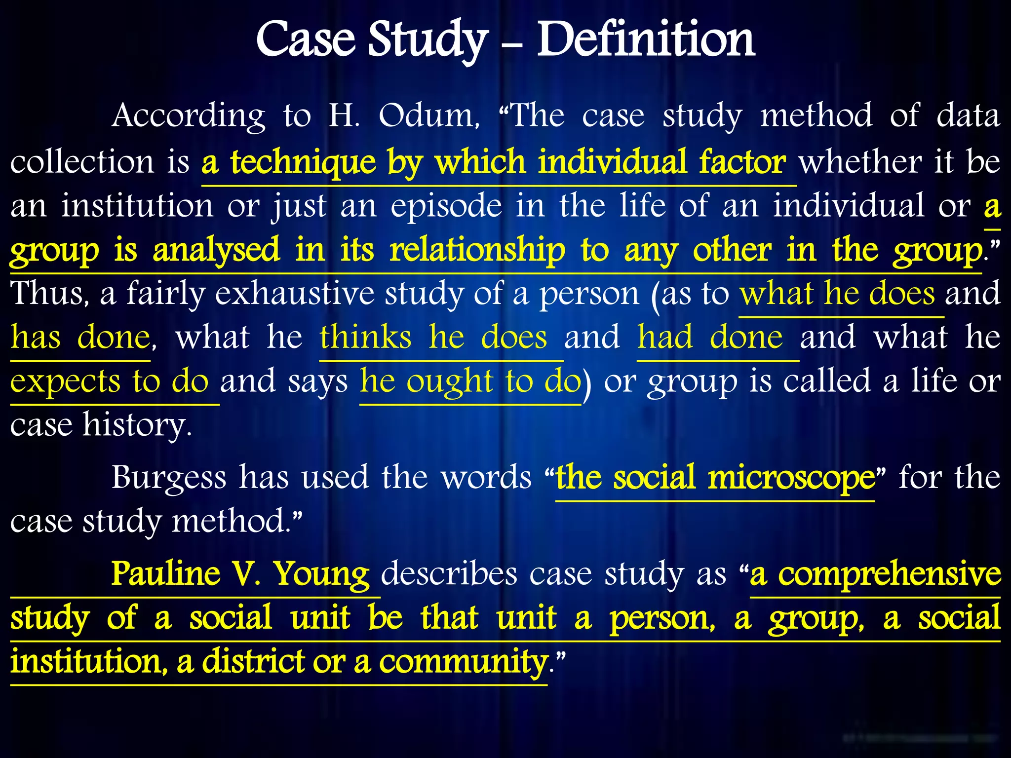 Case Study - Definition
According to H. Odum, “The case study method of data
collection is a technique by which individual factor whether it be
an institution or just an episode in the life of an individual or a
group is analysed in its relationship to any other in the group.”
Thus, a fairly exhaustive study of a person (as to what he does and
has done, what he thinks he does and had done and what he
expects to do and says he ought to do) or group is called a life or
case history.
Burgess has used the words “the social microscope” for the
case study method.”
Pauline V. Young describes case study as “a comprehensive
study of a social unit be that unit a person, a group, a social
institution, a district or a community.”
 