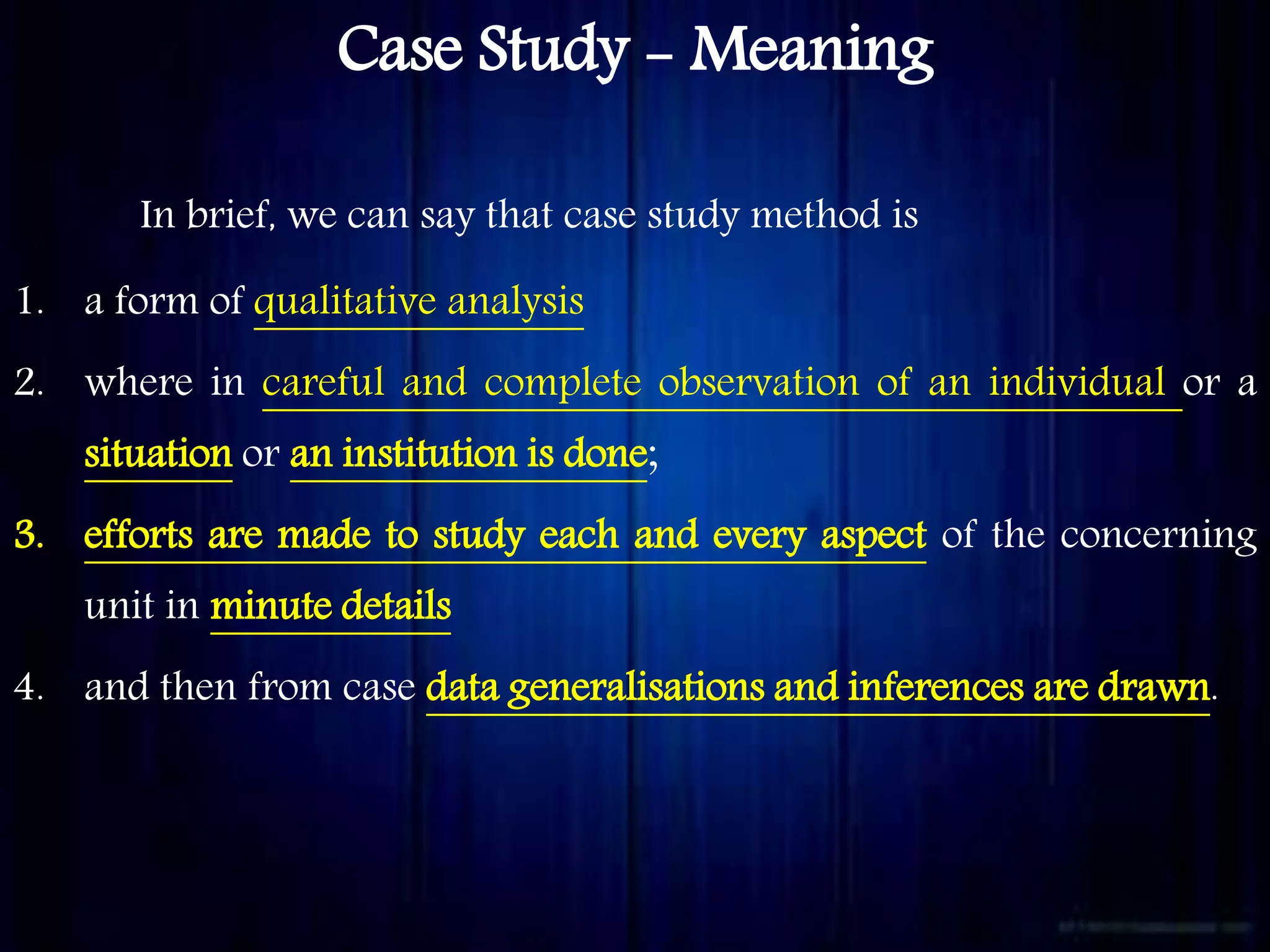 Case Study - Meaning
In brief, we can say that case study method is
1. a form of qualitative analysis
2. where in careful and complete observation of an individual or a
situation or an institution is done;
3. efforts are made to study each and every aspect of the concerning
unit in minute details
4. and then from case data generalisations and inferences are drawn.
 