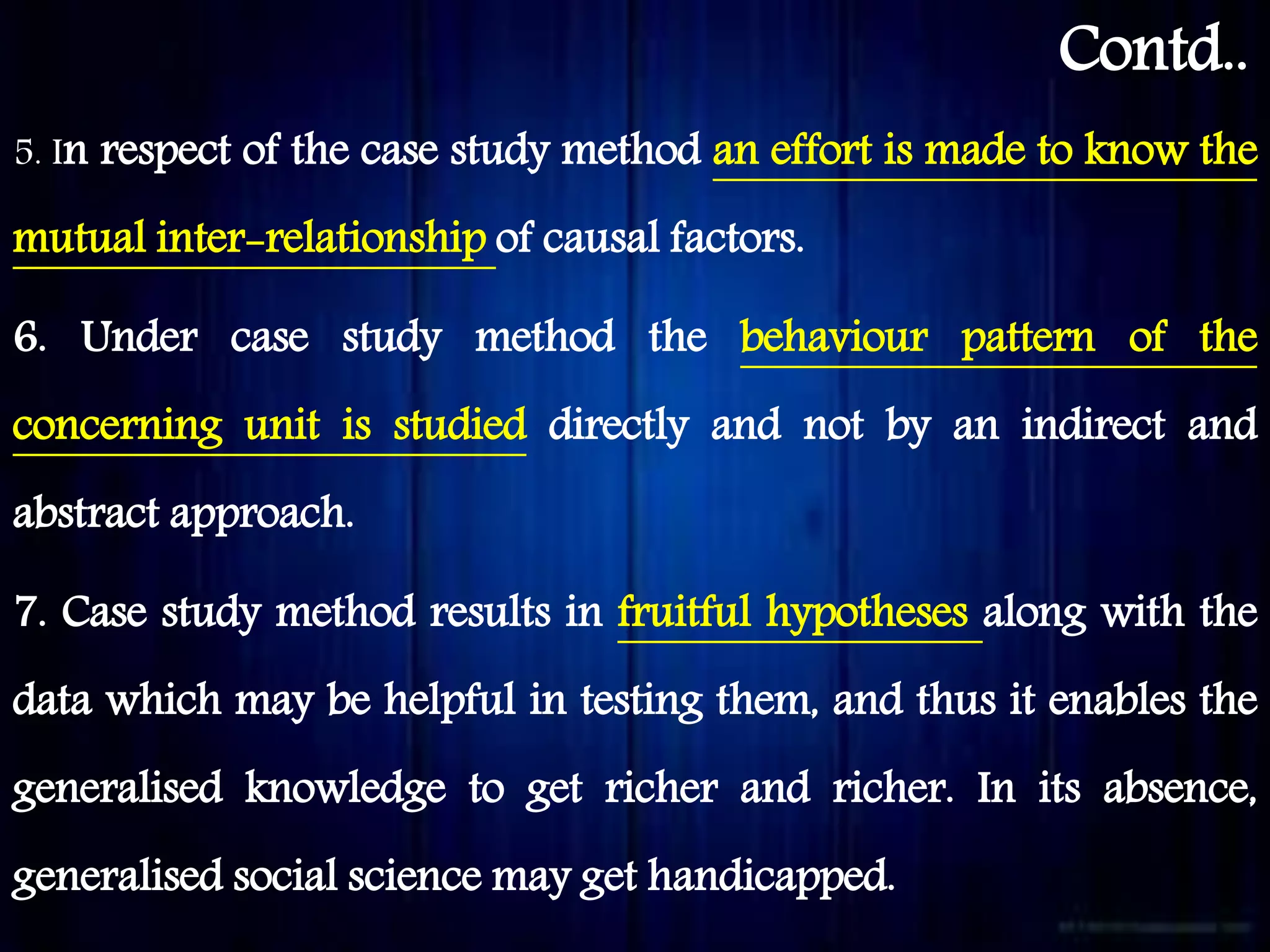 Contd..
5. In respect of the case study method an effort is made to know the
mutual inter-relationship of causal factors.
6. Under case study method the behaviour pattern of the
concerning unit is studied directly and not by an indirect and
abstract approach.
7. Case study method results in fruitful hypotheses along with the
data which may be helpful in testing them, and thus it enables the
generalised knowledge to get richer and richer. In its absence,
generalised social science may get handicapped.
 