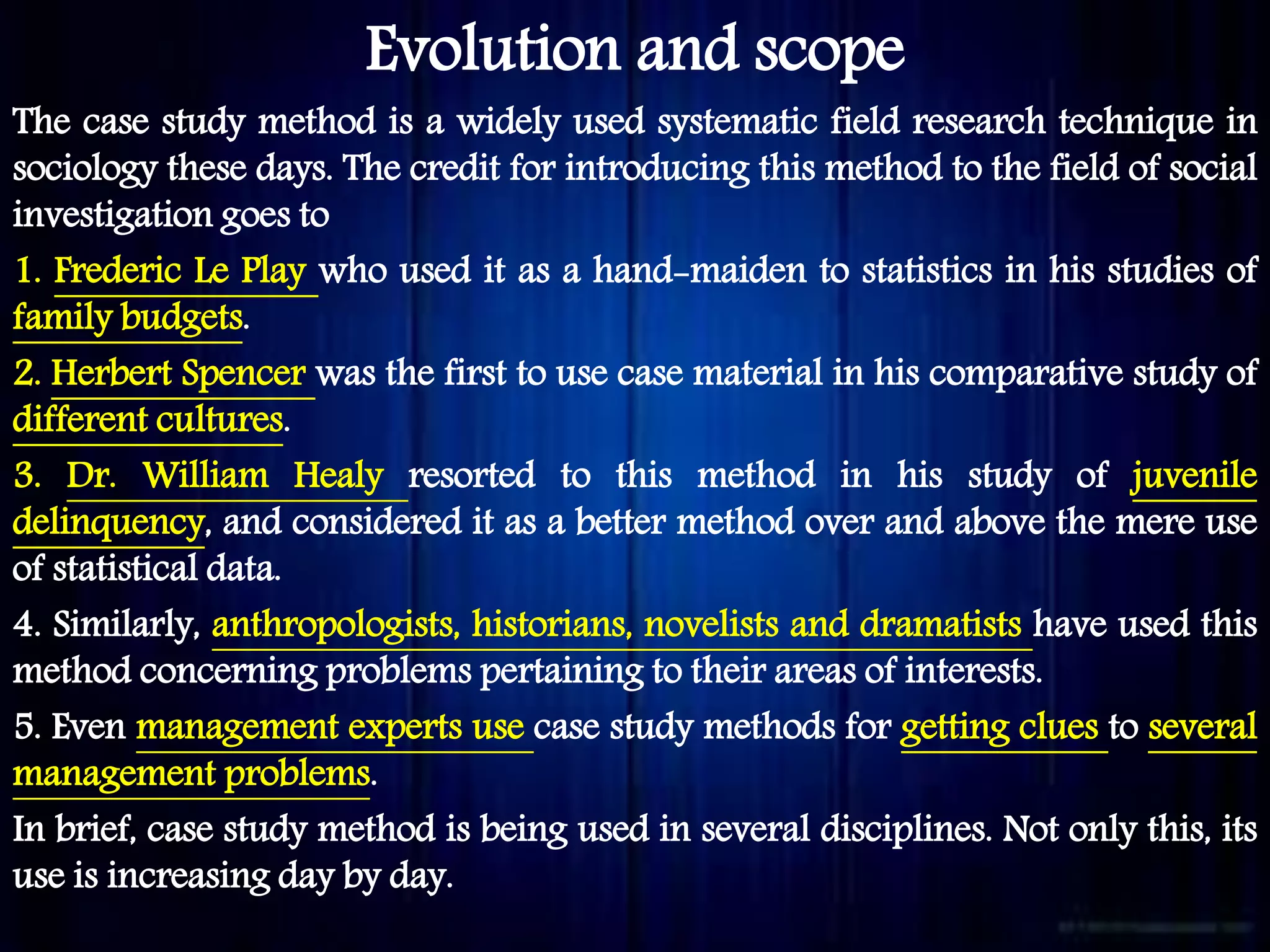 Evolution and scope
The case study method is a widely used systematic field research technique in
sociology these days. The credit for introducing this method to the field of social
investigation goes to
1. Frederic Le Play who used it as a hand-maiden to statistics in his studies of
family budgets.
2. Herbert Spencer was the first to use case material in his comparative study of
different cultures.
3. Dr. William Healy resorted to this method in his study of juvenile
delinquency, and considered it as a better method over and above the mere use
of statistical data.
4. Similarly, anthropologists, historians, novelists and dramatists have used this
method concerning problems pertaining to their areas of interests.
5. Even management experts use case study methods for getting clues to several
management problems.
In brief, case study method is being used in several disciplines. Not only this, its
use is increasing day by day.
 