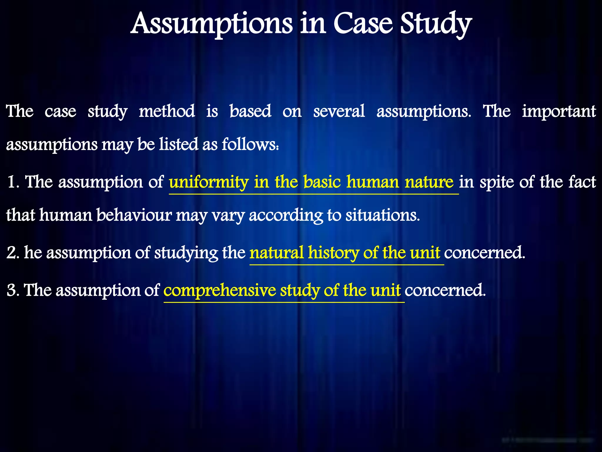 Assumptions in Case Study
The case study method is based on several assumptions. The important
assumptions may be listed as follows:
1. The assumption of uniformity in the basic human nature in spite of the fact
that human behaviour may vary according to situations.
2. he assumption of studying the natural history of the unit concerned.
3. The assumption of comprehensive study of the unit concerned.
 