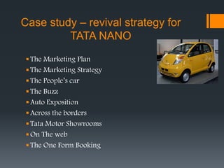 Case study – revival strategy for
TATA NANO
The Marketing Plan
The Marketing Strategy
The People’s car
The Buzz
Auto Exposition
Across the borders
Tata Motor Showrooms
On The web
The One Form Booking
 