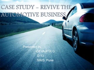 CASE STUDY - REVIVE THE
AUTOMOTIVE BUSINESS
Presented by
DEVAJITH.G
D-13
SIMS, Pune
 