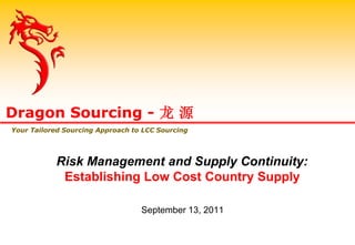 Risk Management and Supply Continuity:
Establishing Low Cost Country Supply
September 13, 2011
Dragon Sourcing - 龙 源
Your Tailored Sourcing Approach to LCC Sourcing
 
