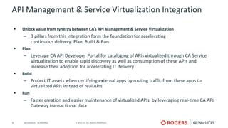 9 © 2015 CA. ALL RIGHTS RESERVED.@CAWORLD #CAWORLD
API Management & Service Virtualization Integration
 Unlock value from synergy between CA’s API Management & Service Virtualization
– 3 pillars from this integration form the foundation for accelerating
continuous delivery: Plan, Build & Run
 Plan
– Leverage CA API Developer Portal for cataloging of APIs virtualized through CA Service
Virtualization to enable rapid discovery as well as consumption of these APIs and
increase their adoption for accelerating IT delivery
 Build
– Protect IT assets when certifying external apps by routing traffic from these apps to
virtualized APIs instead of real APIs
 Run
– Faster creation and easier maintenance of virtualized APIs by leveraging real-time CA API
Gateway transactional data
 
