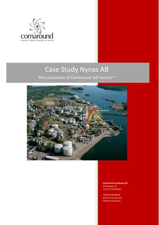 Case Study Nynas AB
ROI-calculation of ComAround Self Service™




                                   ComAround Scandinavia AB
                                   Scheelegatan 24
                                   112 28 STOCKHOLM

                                   +46 (0)8 580 886 40
                                   www.comaround.com
                                   info@comaround.se
 