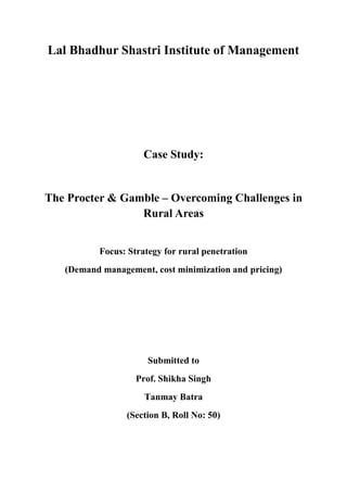 Lal Bhadhur Shastri Institute of Management




                     Case Study:


The Procter & Gamble – Overcoming Challenges in
                 Rural Areas


          Focus: Strategy for rural penetration
   (Demand management, cost minimization and pricing)




                      Submitted to
                   Prof. Shikha Singh
                     Tanmay Batra
                 (Section B, Roll No: 50)
 