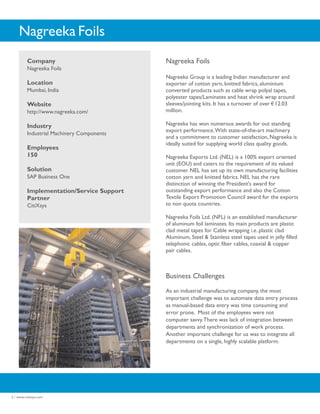 Nagreeka Foils
          Company                           Nagreeka Foils
          Nagreeka Foils
                                            Nagreeka Group is a leading Indian manufacturer and
          Location                          exporter of cotton yarn, knitted fabrics, aluminium
          Mumbai, India                     converted products such as cable wrap polyal tapes,
                                            polyester tapes/Laminates and heat shrink wrap around
          Website                           sleeves/jointing kits. It has a turnover of over 12.03
          http://www.nagreeka.com/          million.

          Industry                          Nagreeka has won numerous awards for out standing
                                            export performance. With state-of-the-art machinery
          Industrial Machinery Components
                                            and a commitment to customer satisfaction, Nagreeka is
                                            ideally suited for supplying world class quality goods.
          Employees
          150                               Nagreeka Exports Ltd. (NEL) is a 100% export oriented
                                            unit (EOU) and caters to the requirement of its valued
          Solution                          customer. NEL has set up its own manufacturing facilities
          SAP Business One                  cotton yarn and knitted fabrics. NEL has the rare
                                            distinction of winning the President's award for
          Implementation/Service Support    outstanding export performance and also the Cotton
          Partner                           Textile Export Promotion Council award for the exports
          CitiXsys                          to non quota countries.

                                            Nagreeka Foils Ltd. (NFL) is an established manufacturer
                                            of aluminum foil laminates. Its main products are plastic
                                            clad metal tapes for Cable wrapping i.e. plastic clad
                                            Aluminum, Steel & Stainless steel tapes used in jelly filled
                                            telephonic cables, optic fiber cables, coaxial & copper
                                            pair cables.



                                            Business Challenges
                                            As an industrial manufacturing company, the most
                                            important challenge was to automate data entry process
                                            as manual-based data entry was time consuming and
                                            error prone. Most of the employees were not
                                            computer savvy. There was lack of integration between
                                            departments and synchronization of work process.
                                            Another important challenge for us was to integrate all
                                            departments on a single, highly scalable platform.




2 / www.citixsys.com
 