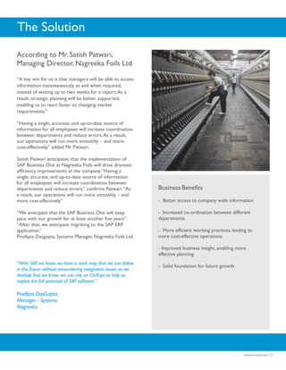 The Solution
According to Mr. Satish Patwari,
Managing Director, Nagreeka Foils Ltd

“A key win for us is that managers will be able to access
information instantaneously as and when required,
instead of waiting up to two weeks for a report. As a
result, strategic planning will be better supported,
enabling us to react faster to changing market
requirements.”

“Having a single, accurate, and up-to-date source of
information for all employees will increase coordination
between departments and reduce errors. As a result,
our operations will run more smoothly – and more
cost-effectively.” added Mr Patwari.

Satish Patwari anticipates that the implementation of
SAP Business One at Nagreeka Foils will drive dramatic
efficiency improvements at the company. “Having a
single, accurate, and up-to-date source of information
for all employees will increase coordination between
departments and reduce errors,” confirms Patwari. “As         Business Benefits
a result, our operations will run more smoothly – and
more cost-effectively.”                                       - Better access to company wide information

“We anticipate that the SAP Business One will keep            - Increased co-ordination between different
pace with our growth for at least another five years”.        departments
“After that, we anticipate migrating to the SAP ERP
application.”                                                 - More efficient working practices, leading to
Pradipta Dasgupta, Systems Manager, Nagreeka Foils Ltd.       more cost-effective operations

                                                              - Improved business insight, enabling more
                                                              effective planning
“With SAP, we know we have a road map that we can follow
                                                              - Solid foundation for future growth
in the future without encountering integration issues as we
develop. And we know we can rely on CitiXsys to help us
exploit the full potential of SAP software.”

Pradipta DasGupta,
Manager - Systems
Nagreeka




                                                                                                        www.citixsys.com / 3
 