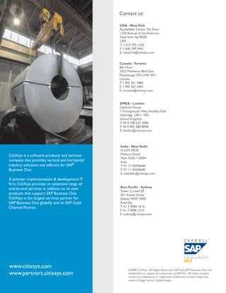 Contact us:

                                                USA - New York
                                                Rockefeller Center, 7th Floor
                                                1230 Avenue of the Americas
                                                New York, Ny10020
                                                USA
                                                T: 1 212 745 1365
                                                F: 1 646 349 3441
                                                E: newyork@citixsys.com


                                                Canada - Toronto
                                                8th Floor
                                                2425 Matheson Blvd. East
                                                Mississauga, ON L4W 5K4
                                                Canada
                                                T:1 905 361 2886
                                                F: 1 905 361 6401
                                                E: toronto@citixsys.com


                                                EMEA - London
                                                Lakeside House
                                                1 Furzeground Way, Stockley Park
                                                Uxbridge UB11 1BD
                                                United Kingdom
                                                T: 44 0 208 622 3006
                                                F: 44 0 845 280 8848
                                                E: london@citixsys.com



                                                India - New Delhi
                                                A-24/5, MCIE
CitiXsys is a software products and services    Mathura Road
                                                New Delhi 110044
company that provides vertical and horizontal   India
                                       ®
industry solutions and add-ons for SAP          T: 91 11 42696666
Business One.                                   F: 91 11 42696600
                                                E: newdelhi@citixsys.com
A premier implementation & development IT
firm, CitiXsys provides an extensive range of
                                                Asia Pacific - Sydney
end-to-end services, in addition to its own
                                                Tower 2, Level 20
products that support SAP Business One.         201 Sussex Street
CitiXsys is the largest services partner for    Sydney NSW 2000
SAP Business One globally and an SAP Gold       Australia
Channel Partner.                                T: 61 2 9006 1616
                                                F: 61 2 9006 1515
                                                E: sydney@citixsys.com




www.citixsys.com                                      ©2008 CitiXsys. All Rights Reserved. SAP®and SAP® Business One are
www.partners.citixsys.com                             trademarks or registered trademarks of SAP AG. All other product
                                                      names are trademarks or registered trademarks of their respective
                                                      owners. Image Source: Getty Images.
 
