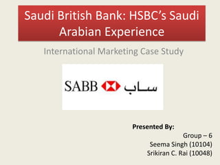 Saudi British Bank: HSBC’s Saudi
Arabian Experience
International Marketing Case Study
Presented By:
Group – 6
Seema Singh (10104)
Srikiran C. Rai (10048)
 
