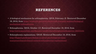 REFERENCES
• A biological mechanism for schizophrenia. (2016, February 2). Retrieved December
19, 2016, from https://www.nih.gov/news-events/nih-research-matters/biological-
mechanism-schizophrenia
• Schizophrenia. (2016, October 11). Retrieved December 19, 2016, from
http://www.mayoclinic.org/diseases-conditions/schizophrenia/home/ovc-20253194
• Schizophrenia explanations. (2016). Retrieved December 19, 2016, from
http://flipped.gardenpsychology.co.uk/a2-psychology/a2-class-
resources/clinical/clinical-content/schizophrenia-explanations/
 