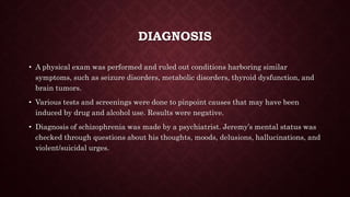 DIAGNOSIS
• A physical exam was performed and ruled out conditions harboring similar
symptoms, such as seizure disorders, metabolic disorders, thyroid dysfunction, and
brain tumors.
• Various tests and screenings were done to pinpoint causes that may have been
induced by drug and alcohol use. Results were negative.
• Diagnosis of schizophrenia was made by a psychiatrist. Jeremy’s mental status was
checked through questions about his thoughts, moods, delusions, hallucinations, and
violent/suicidal urges.
 
