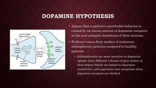 DOPAMINE HYPOTHESIS
• Argues that a patient’s unorthodox behavior is
caused by an excess amount of dopamine receptors
at the post-synaptic membrane of their neurons.
• Evidence comes from studies of numerous
schizophrenic patients compared to healthy
patients
• Schizophrenics are more sensitive to dopamine
uptake, have different volumes of grey matter in
their brains (which are linked to dopamine
sensitivity), and experience less symptoms when
dopamine receptors are blocked
 