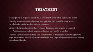 TREATMENT
• Schizophrenia requires a lifetime of treatment, even when symptoms lessen
• Usually administered and guided by a psychiatrist, possibly along with a
psychologist, social worker, or case manager
• Antipsychotic medications that regulate dopamine are usually prescribed
• Antidepressants and anti-anxiety medication may also be prescribed
• Various therapy sessions may also be conducted to help focus on learning how to
cope with stress, identifying signs of relapse, and improving communication among
friends and family
 
