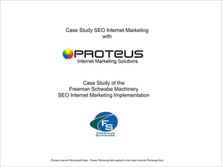 Case Study SEO Internet Marketing
                          with




                Case Study of the
         Freeman Schwabe Machinery
      SEO Internet Marketing Implementation




Proteus Internet Marketing & Sales - Proven Marketing Skills applied to the Latest Internet Marketing Tools
 